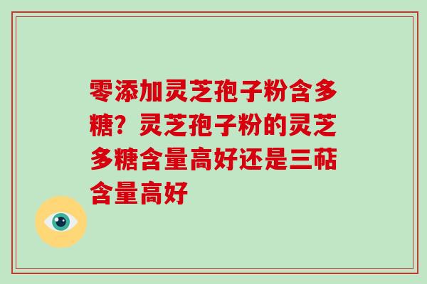 零添加灵芝孢子粉含多糖？灵芝孢子粉的灵芝多糖含量高好还是三萜含量高好