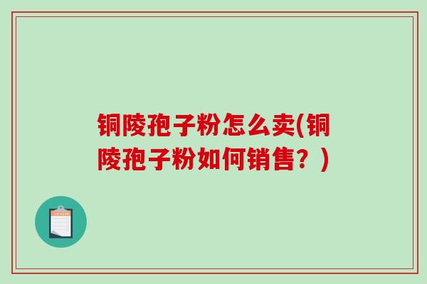 铜陵孢子粉怎么卖(铜陵孢子粉如何销售？)