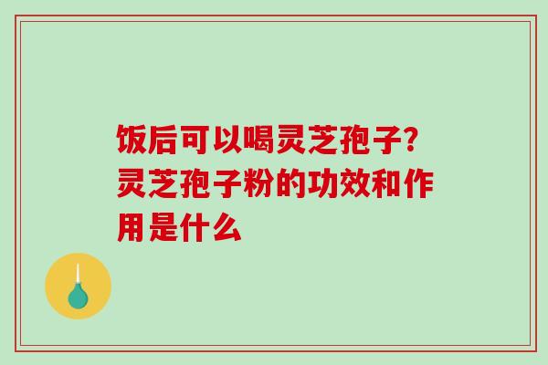 饭后可以喝灵芝孢子?灵芝孢子粉的功效和作用是什么 饭后可以喝灵芝孢子?灵芝孢子粉的功效和作用是什么