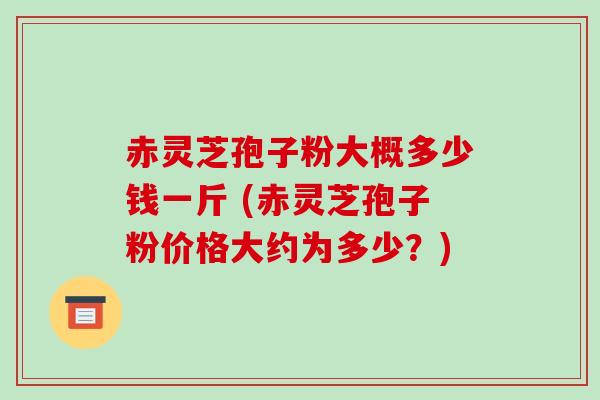 赤灵芝孢子粉大概多少钱一斤 (赤灵芝孢子粉价格大约为多少？)