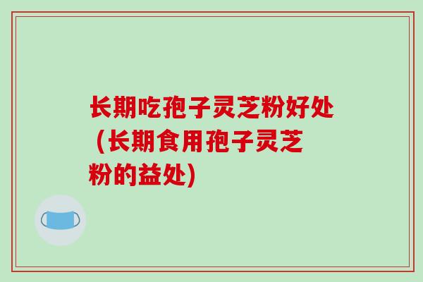 长期吃孢子灵芝粉好处 (长期食用孢子灵芝粉的益处) 长期吃孢子灵芝粉好处 (长期食用孢子灵芝粉的益处)