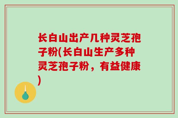 长白山出产几种灵芝孢子粉(长白山生产多种灵芝孢子粉,有益健康) 长白山出产几种灵芝孢子粉(长白山生产多种灵芝孢子粉,有益健康)