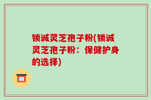 锁诚灵芝孢子粉(锁诚灵芝孢子粉：保健护身的选择)