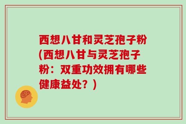 西想八甘和灵芝孢子粉(西想八甘与灵芝孢子粉:双重功效拥有哪些健康益处?) 西想八甘和灵芝孢子粉(西想八甘与灵芝孢子粉:双重功效拥有哪些健康益处?)