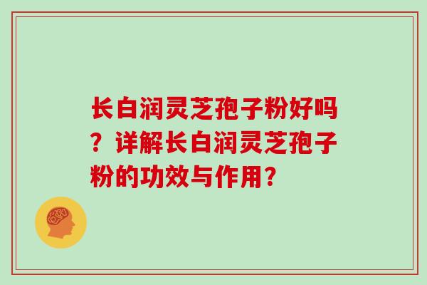 长白润灵芝孢子粉好吗？详解长白润灵芝孢子粉的功效与作用？