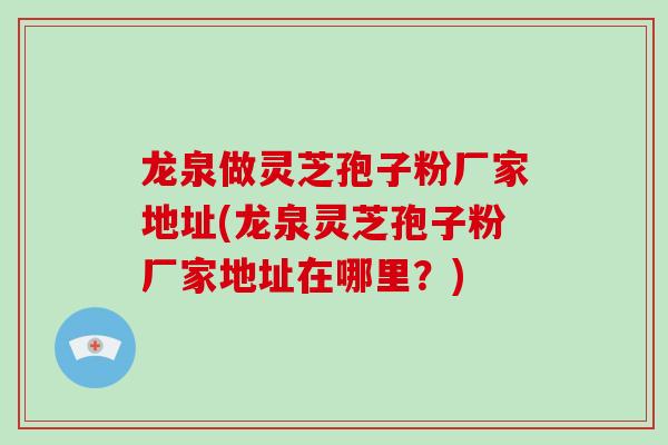 龙泉做灵芝孢子粉厂家地址(龙泉灵芝孢子粉厂家地址在哪里？)