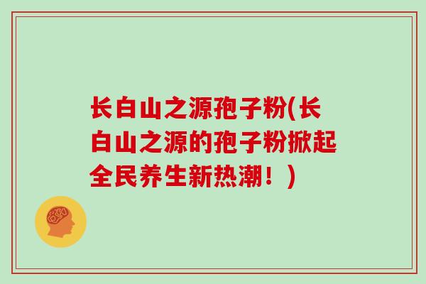 长白山之源孢子粉(长白山之源的孢子粉掀起全民养生新热潮!) 长白山之源孢子粉(长白山之源的孢子粉掀起全民养生新热潮!)