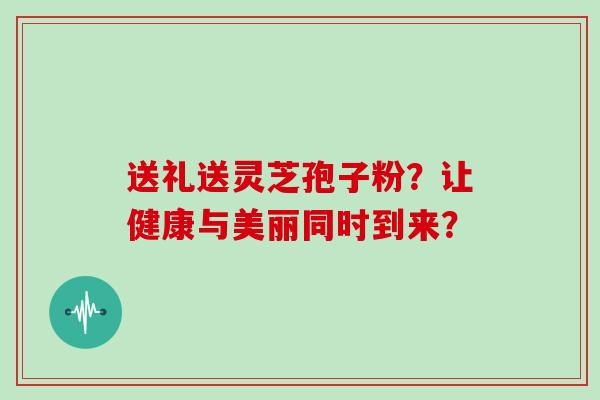 送礼送灵芝孢子粉？让健康与美丽同时到来？