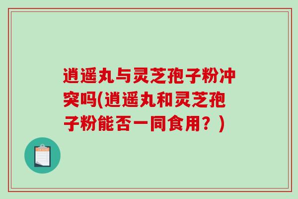 逍遥丸与灵芝孢子粉冲突吗(逍遥丸和灵芝孢子粉能否一同食用？)