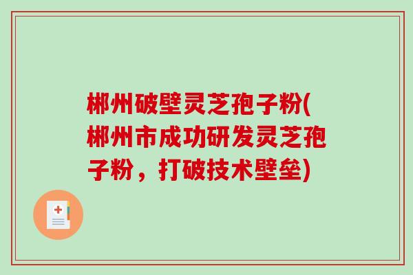 郴州破壁灵芝孢子粉(郴州市成功研发灵芝孢子粉，打破技术壁垒)