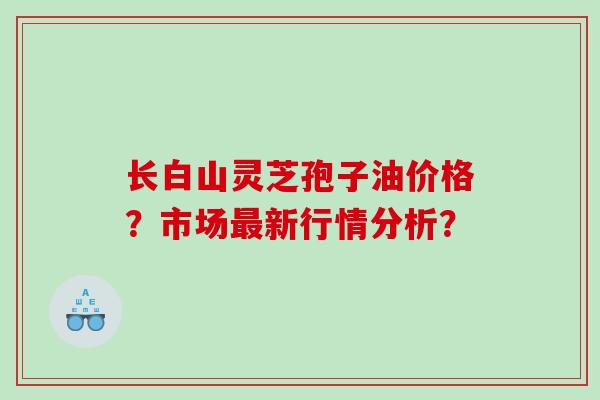 长白山灵芝孢子油价格?市场新行情分析? 长白山灵芝孢子油价格?市场新行情分析?