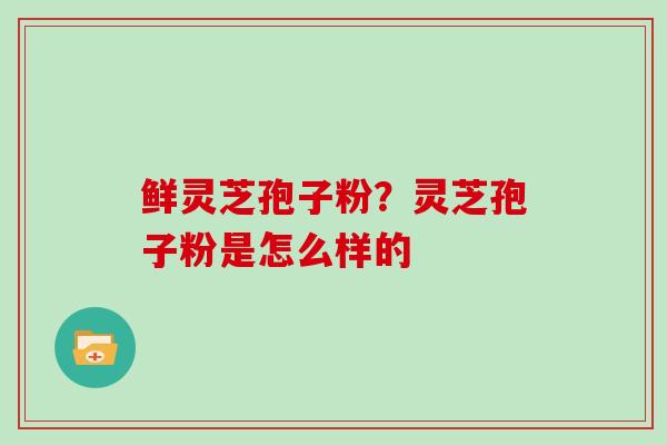 鲜灵芝孢子粉？灵芝孢子粉是怎么样的