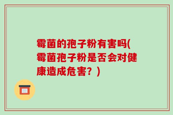 霉菌的孢子粉有害吗(霉菌孢子粉是否会对健康造成危害?) 霉菌的孢子粉有害吗(霉菌孢子粉是否会对健康造成危害?)