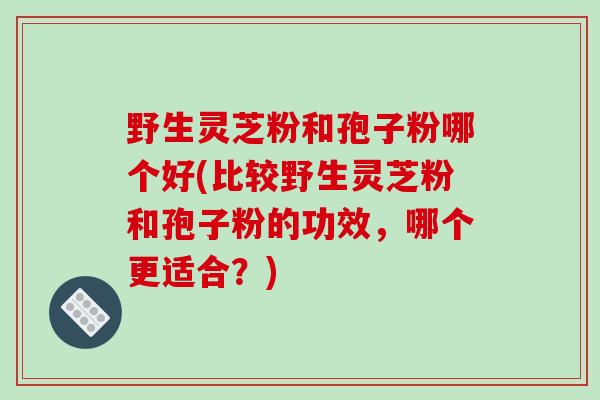 野生灵芝粉和孢子粉哪个好(比较野生灵芝粉和孢子粉的功效，哪个更适合？)