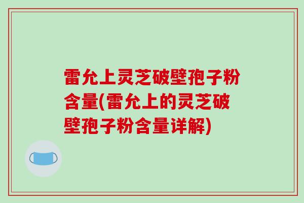雷允上灵芝破壁孢子粉含量(雷允上的灵芝破壁孢子粉含量详解)