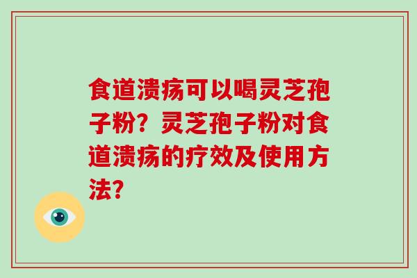 食道溃疡可以喝灵芝孢子粉?灵芝孢子粉对食道溃疡的疗效及使用方法? 食道溃疡可以喝灵芝孢子粉?灵芝孢子粉对食道溃疡的疗效及使用方法?