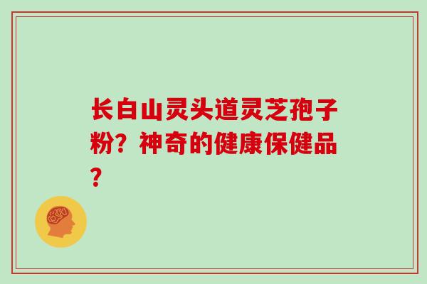 长白山灵头道灵芝孢子粉？神奇的健康保健品？