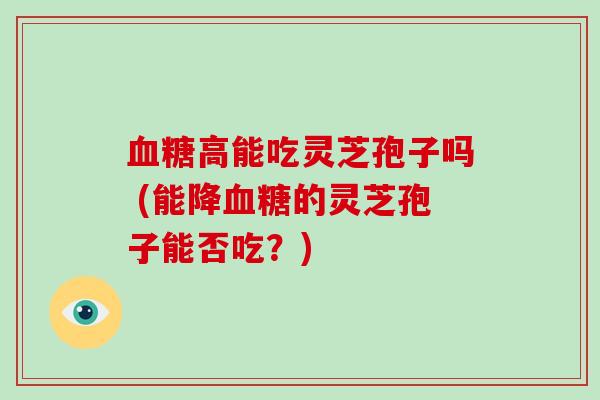 高能吃灵芝孢子吗 (能降的灵芝孢子能否吃?) 高能吃灵芝孢子吗 (能降的灵芝孢子能否吃?)