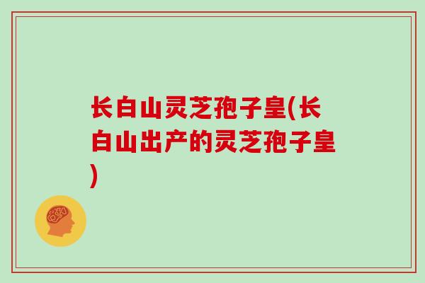 长白山灵芝孢子皇(长白山出产的灵芝孢子皇)