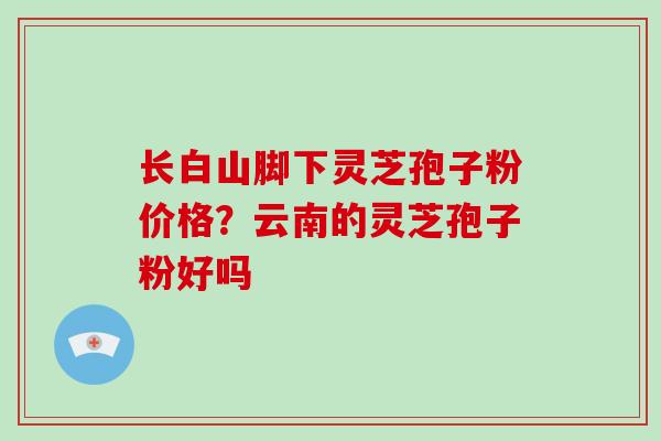 长白山脚下灵芝孢子粉价格?云南的灵芝孢子粉好吗 长白山脚下灵芝孢子粉价格?云南的灵芝孢子粉好吗