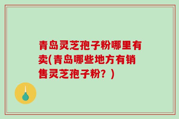 青岛灵芝孢子粉哪里有卖(青岛哪些地方有销售灵芝孢子粉？)