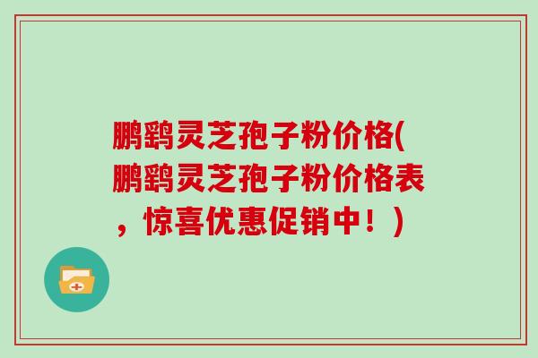 鹏鹞灵芝孢子粉价格(鹏鹞灵芝孢子粉价格表,惊喜优惠促销中!) 鹏鹞灵芝孢子粉价格(鹏鹞灵芝孢子粉价格表,惊喜优惠促销中!)