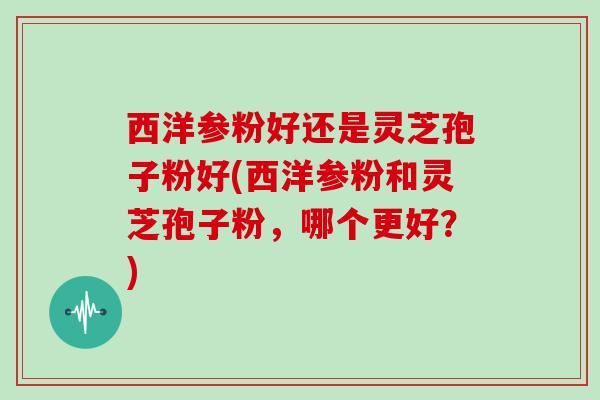 西洋参粉好还是灵芝孢子粉好(西洋参粉和灵芝孢子粉,哪个更好?) 西洋参粉好还是灵芝孢子粉好(西洋参粉和灵芝孢子粉,哪个更好?)