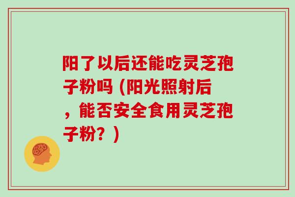 阳了以后还能吃灵芝孢子粉吗 (阳光照射后，能否安全食用灵芝孢子粉？)