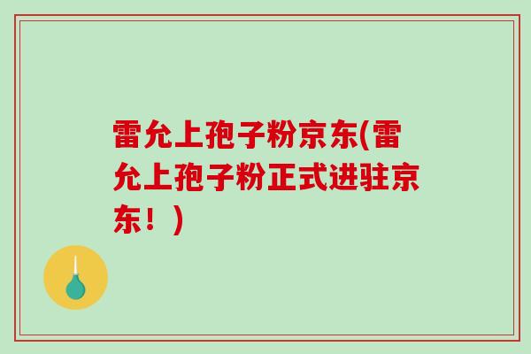 雷允上孢子粉京东(雷允上孢子粉正式进驻京东!) 雷允上孢子粉京东(雷允上孢子粉正式进驻京东!)