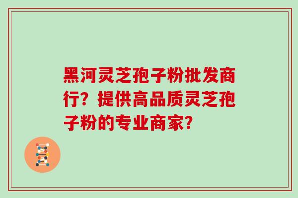 黑河灵芝孢子粉批发商行?提供高品质灵芝孢子粉的专业商家? 黑河灵芝孢子粉批发商行?提供高品质灵芝孢子粉的专业商家?