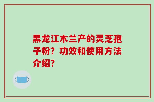 黑龙江木兰产的灵芝孢子粉？功效和使用方法介绍？