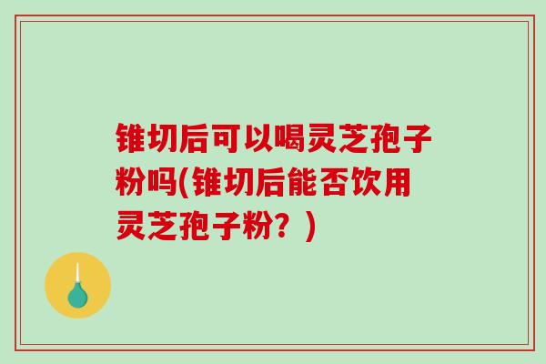 锥切后可以喝灵芝孢子粉吗(锥切后能否饮用灵芝孢子粉?) 锥切后可以喝灵芝孢子粉吗(锥切后能否饮用灵芝孢子粉?)