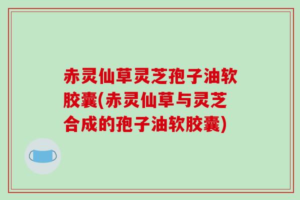 赤灵仙草灵芝孢子油软胶囊(赤灵仙草与灵芝合成的孢子油软胶囊)