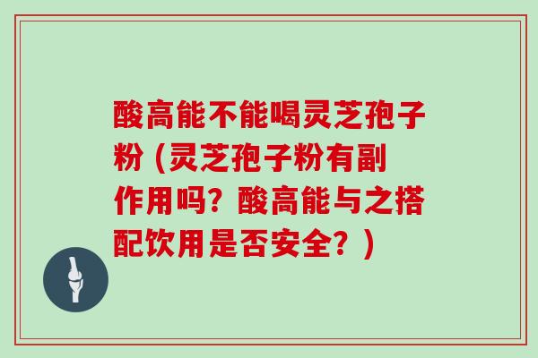 酸高能不能喝灵芝孢子粉 (灵芝孢子粉有副作用吗？酸高能与之搭配饮用是否安全？)