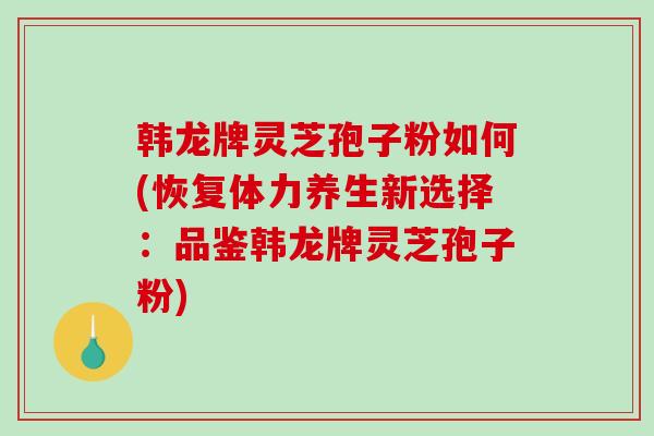 韩龙牌灵芝孢子粉如何(恢复体力养生新选择：品鉴韩龙牌灵芝孢子粉)