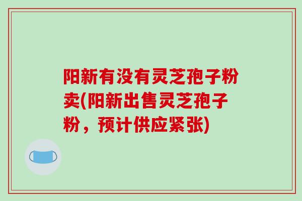 阳新有没有灵芝孢子粉卖(阳新出售灵芝孢子粉,预计供应紧张) 阳新有没有灵芝孢子粉卖(阳新出售灵芝孢子粉,预计供应紧张)