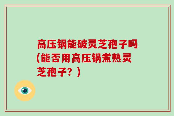 高压锅能破灵芝孢子吗(能否用高压锅煮熟灵芝孢子？)
