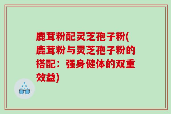 鹿茸粉配灵芝孢子粉(鹿茸粉与灵芝孢子粉的搭配：强身健体的双重效益)