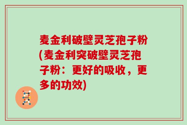 麦金利破壁灵芝孢子粉(麦金利突破壁灵芝孢子粉:更好的吸收,更多的功效) 麦金利破壁灵芝孢子粉(麦金利突破壁灵芝孢子粉:更好的吸收,更多的功效)