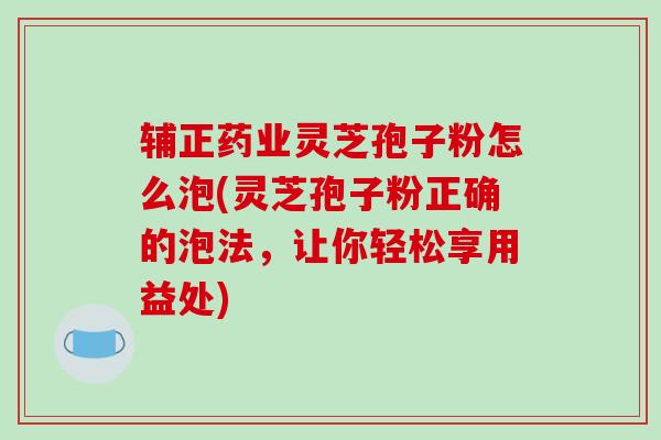 辅正药业灵芝孢子粉怎么泡(灵芝孢子粉正确的泡法，让你轻松享用益处)