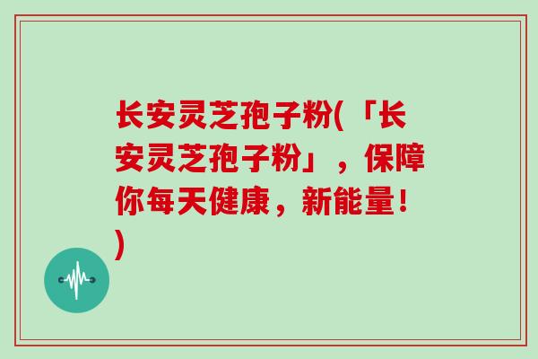 长安灵芝孢子粉(「长安灵芝孢子粉」，保障你每天健康，新能量！)
