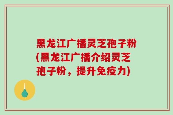 黑龙江广播灵芝孢子粉(黑龙江广播介绍灵芝孢子粉,提升免疫力) 黑龙江广播灵芝孢子粉(黑龙江广播介绍灵芝孢子粉,提升免疫力)
