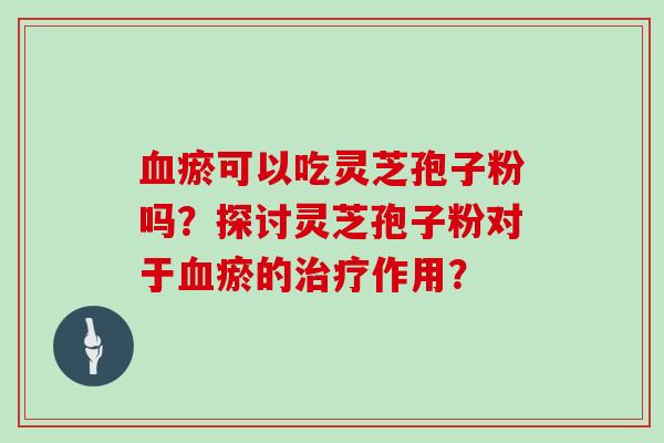 瘀可以吃灵芝孢子粉吗？探讨灵芝孢子粉对于瘀的作用？