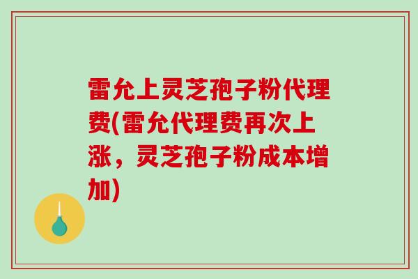 雷允上灵芝孢子粉代理费(雷允代理费再次上涨，灵芝孢子粉成本增加)
