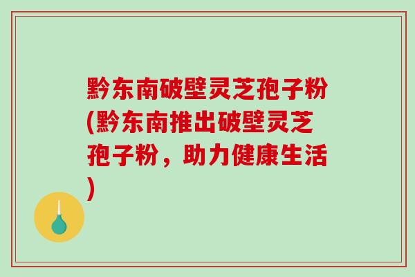 黔东南破壁灵芝孢子粉(黔东南推出破壁灵芝孢子粉，助力健康生活)