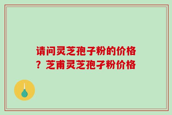 请问灵芝孢子粉的价格？芝甫灵芝孢孑粉价格