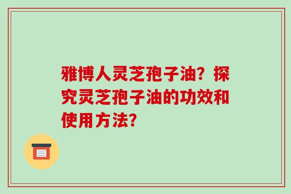 雅博人灵芝孢子油?探究灵芝孢子油的功效和使用方法? 雅博人灵芝孢子油?探究灵芝孢子油的功效和使用方法?