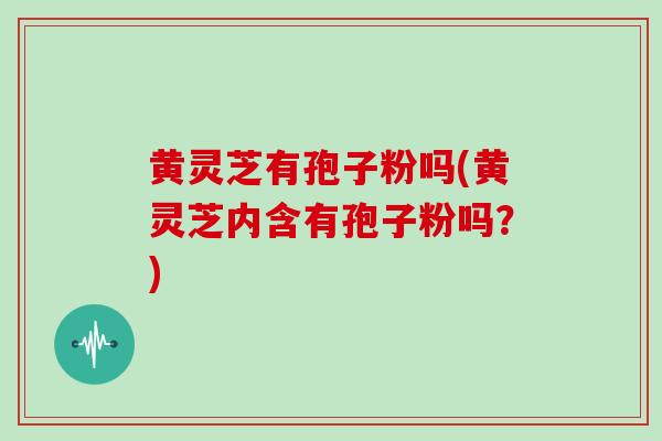 黄灵芝有孢子粉吗(黄灵芝内含有孢子粉吗？)