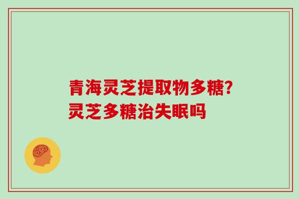 青海灵芝提取物多糖?灵芝多糖吗 青海灵芝提取物多糖?灵芝多糖吗
