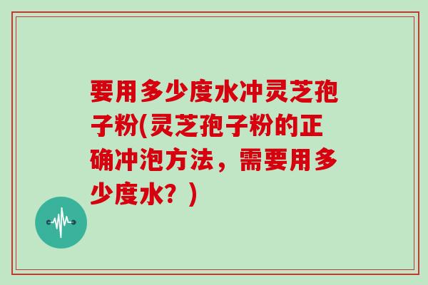 要用多少度水冲灵芝孢子粉(灵芝孢子粉的正确冲泡方法,需要用多少度水?) 要用多少度水冲灵芝孢子粉(灵芝孢子粉的正确冲泡方法,需要用多少度水?)